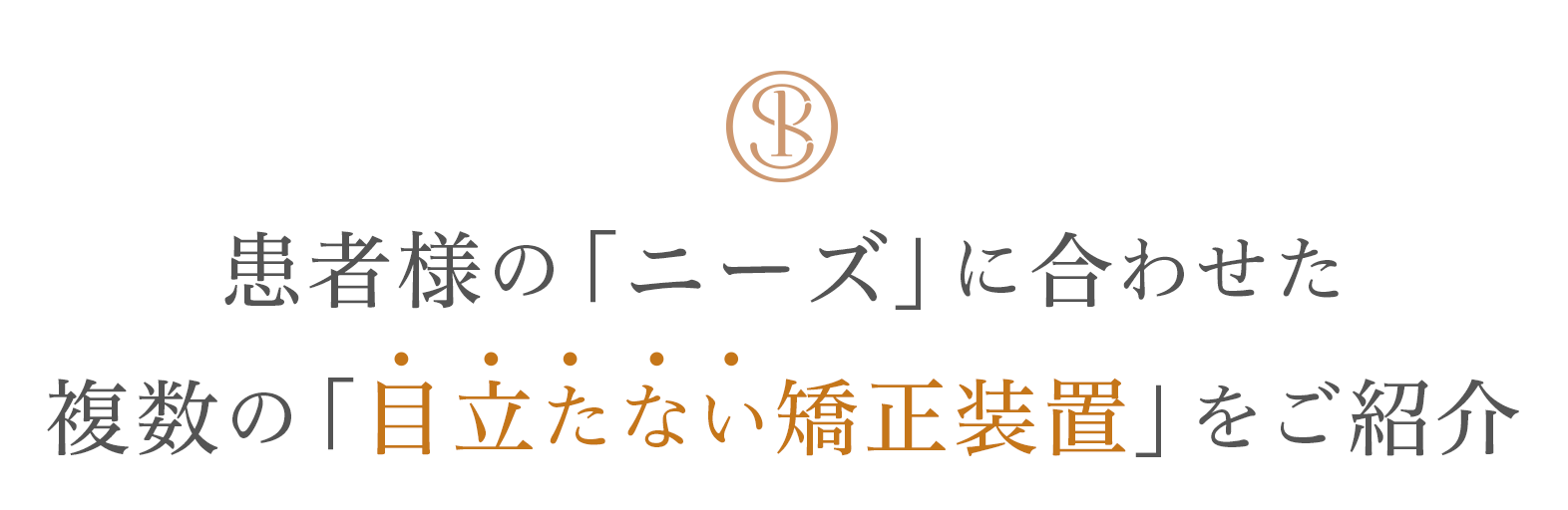 患者様の「ニーズ」に合わせた 複数の「目立たない矯正装置」をご紹介