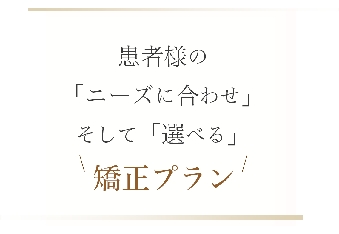 患者様の 「ニーズに合わせ」 そして「選べる」矯正プラン